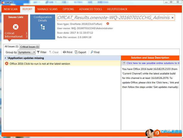 ˿ѡ: NEW SCAN REPORT Issues Lists Critical: Informational: MANAGE SCANS OPTIONS ADVANCED TOOLS HELP/FEEDBACK 0 C,  Resu / 0 / 7e / 70 һ 0 һ 20  60 /  CCHG ۽ 77 Configuration Details Scan type: OneNote 2016(ClickToRun) user name: WQ-20160701CCHG\Administrator Scan date: 2017 һ 8 һ 11 10  57  12 Rule file version: 2  0  150  18 All Issues  1  Critical Issues  1  Clear  Print Groupby Symptoms Y Filter  !Application updates missing Office 2015 Click-to run is not at the latest version Export p Find Solution and Issue Description  0  Click here to see possible online solutions to ti You have Office 2015 build 1 & 0  8229  103 (from  urrent Channel) while the latest available build for this channel is at least 1 & 0  8325 07 ס To update Office, please click the  lick herem' link and then follow the steps under 'Get updates manually'. 